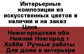 Интерьерные композиции из искусственных цветов в наличии и на заказ! › Цена ­ 2 500 - Нижегородская обл., Нижний Новгород г. Хобби. Ручные работы » Для дома и интерьера   